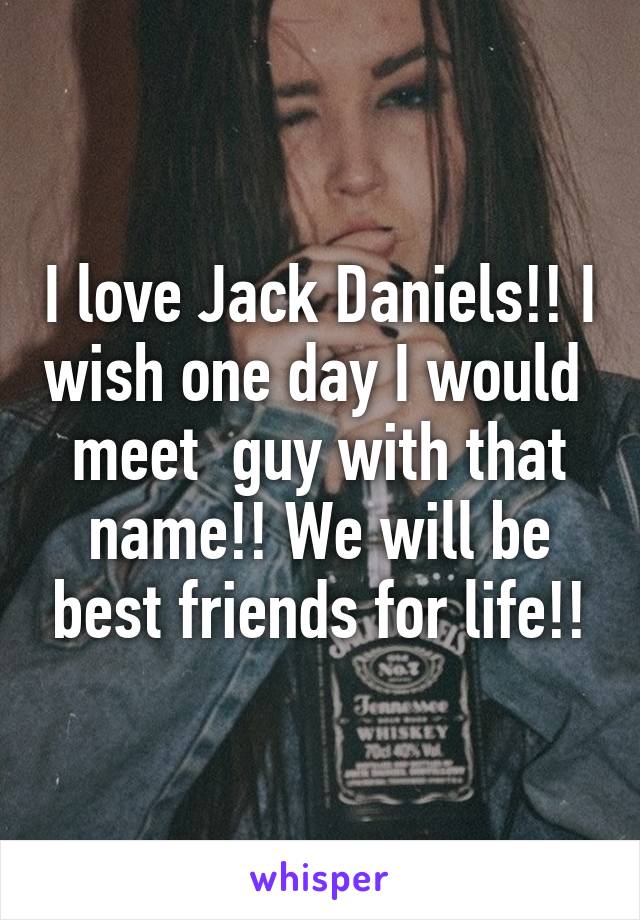 I love Jack Daniels!! I wish one day I would  meet  guy with that name!! We will be best friends for life!!