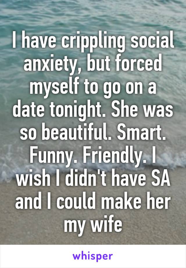 I have crippling social anxiety, but forced myself to go on a date tonight. She was so beautiful. Smart. Funny. Friendly. I wish I didn't have SA and I could make her my wife