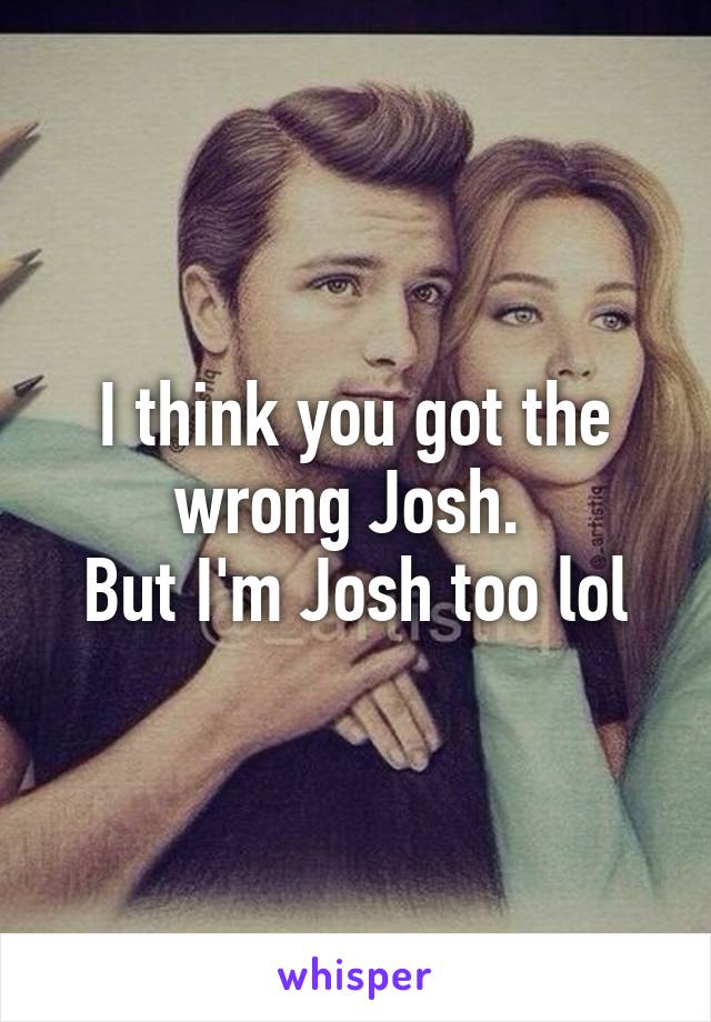 I think you got the wrong Josh. 
But I'm Josh too lol