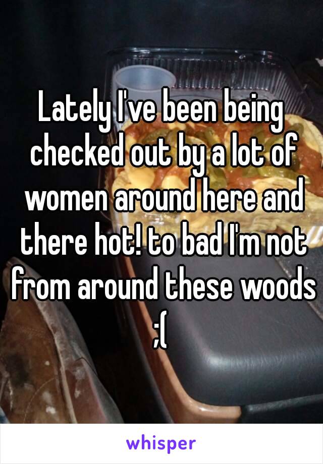 Lately I've been being checked out by a lot of women around here and there hot! to bad I'm not from around these woods ;( 