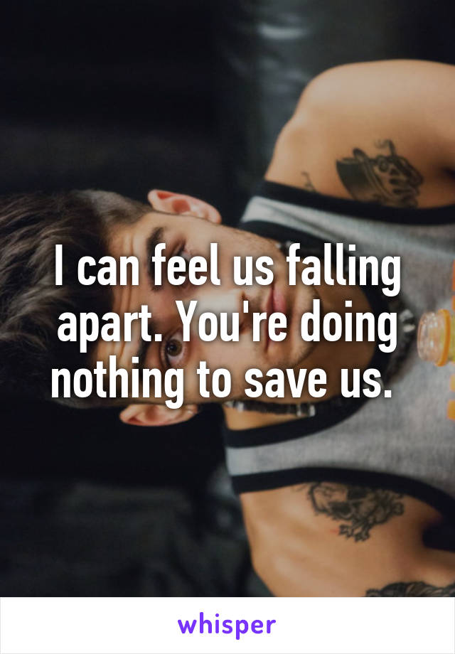 I can feel us falling apart. You're doing nothing to save us. 