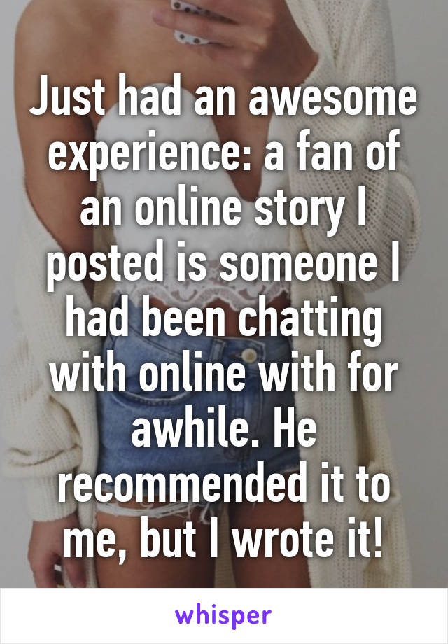 Just had an awesome experience: a fan of an online story I posted is someone I had been chatting with online with for awhile. He recommended it to me, but I wrote it!