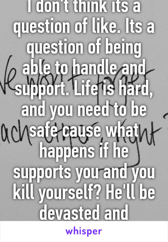 I don't think its a question of like. Its a question of being able to handle and support. Life is hard, and you need to be safe cause what happens if he supports you and you kill yourself? He'll be devasted and traumatized for life