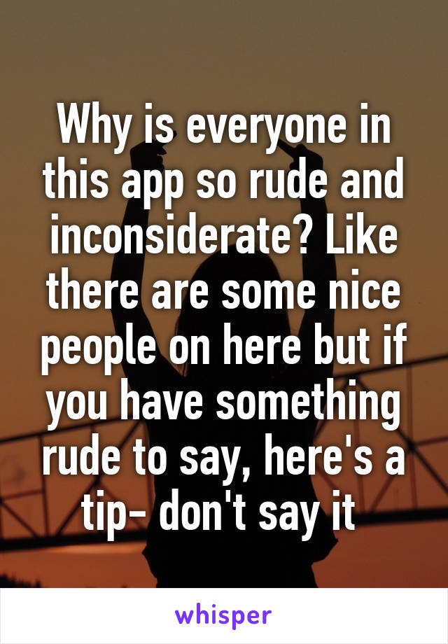 Why is everyone in this app so rude and inconsiderate? Like there are some nice people on here but if you have something rude to say, here's a tip- don't say it 