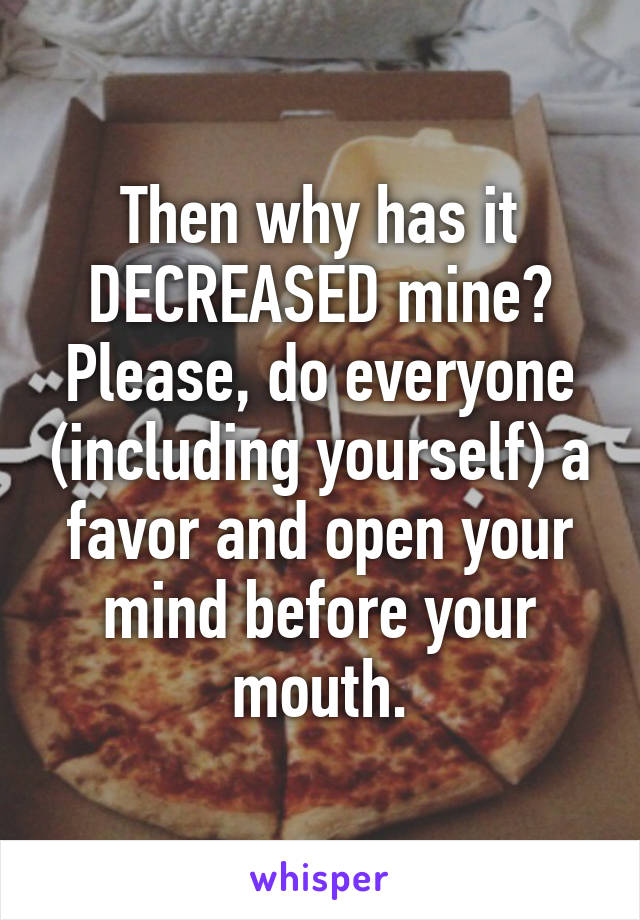 Then why has it DECREASED mine? Please, do everyone (including yourself) a favor and open your mind before your mouth.