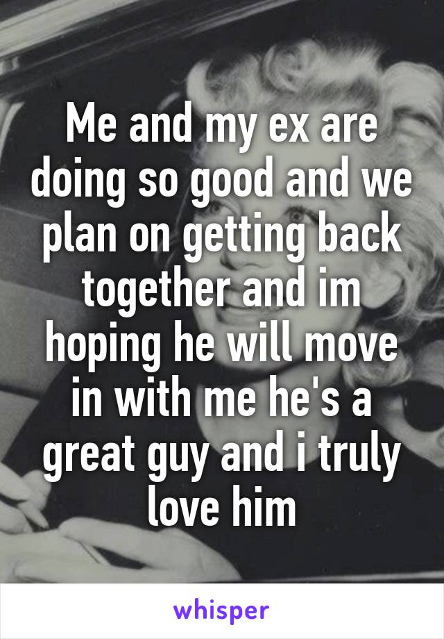 Me and my ex are doing so good and we plan on getting back together and im hoping he will move in with me he's a great guy and i truly love him