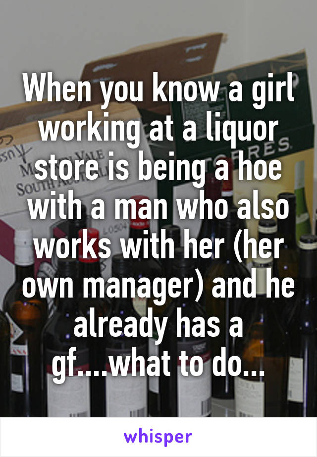 When you know a girl working at a liquor store is being a hoe with a man who also works with her (her own manager) and he already has a gf....what to do...