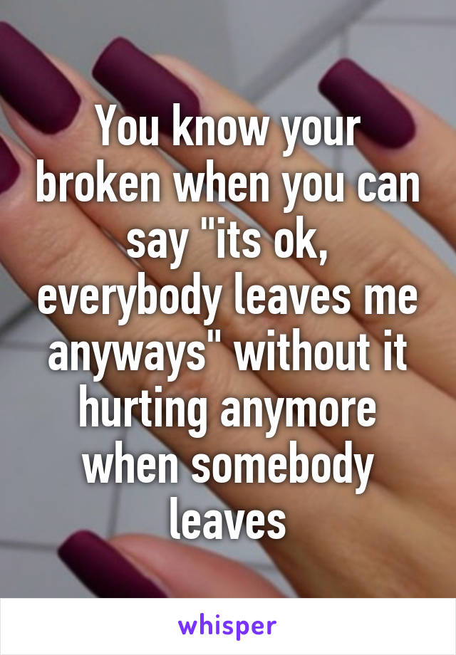 You know your broken when you can say "its ok, everybody leaves me anyways" without it hurting anymore when somebody leaves