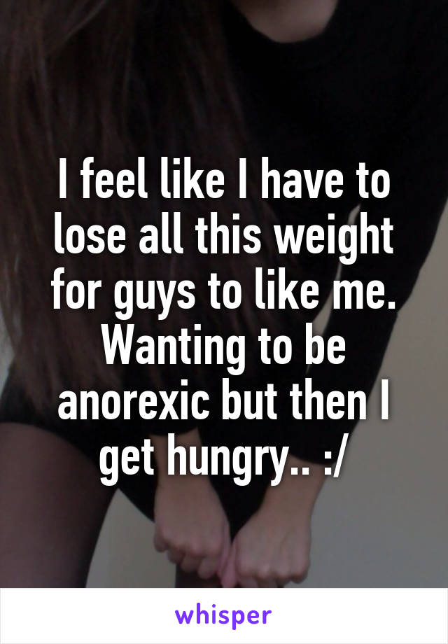 I feel like I have to lose all this weight for guys to like me. Wanting to be anorexic but then I get hungry.. :/