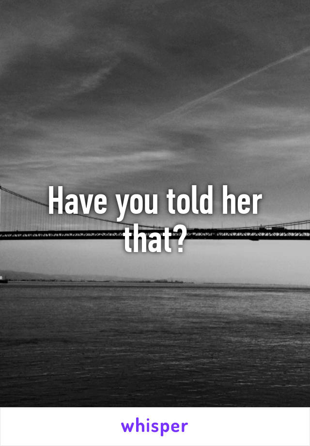 Have you told her that?