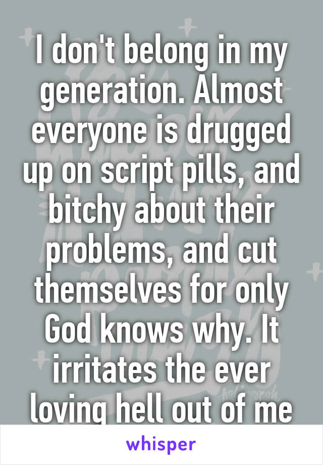 I don't belong in my generation. Almost everyone is drugged up on script pills, and bitchy about their problems, and cut themselves for only God knows why. It irritates the ever loving hell out of me