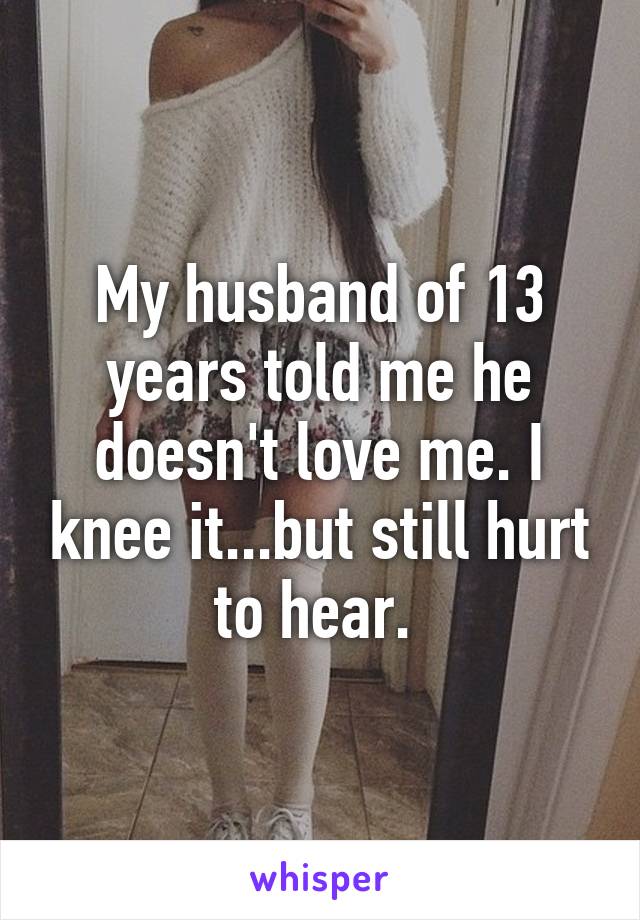 My husband of 13 years told me he doesn't love me. I knee it...but still hurt to hear. 