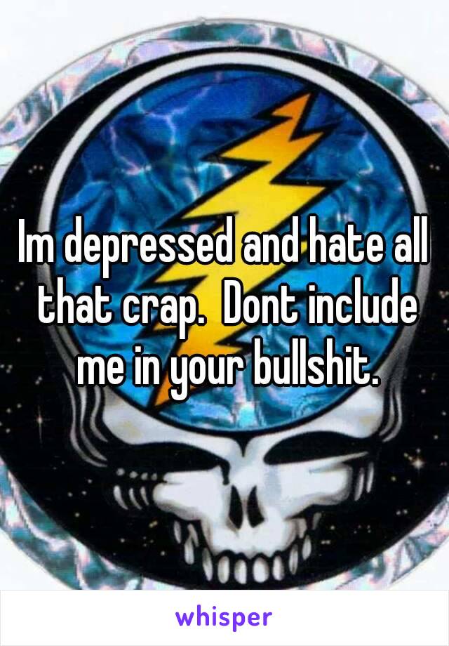 Im depressed and hate all that crap.  Dont include me in your bullshit.