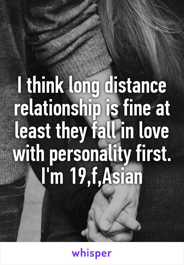 I think long distance relationship is fine at least they fall in love with personality first. I'm 19,f,Asian