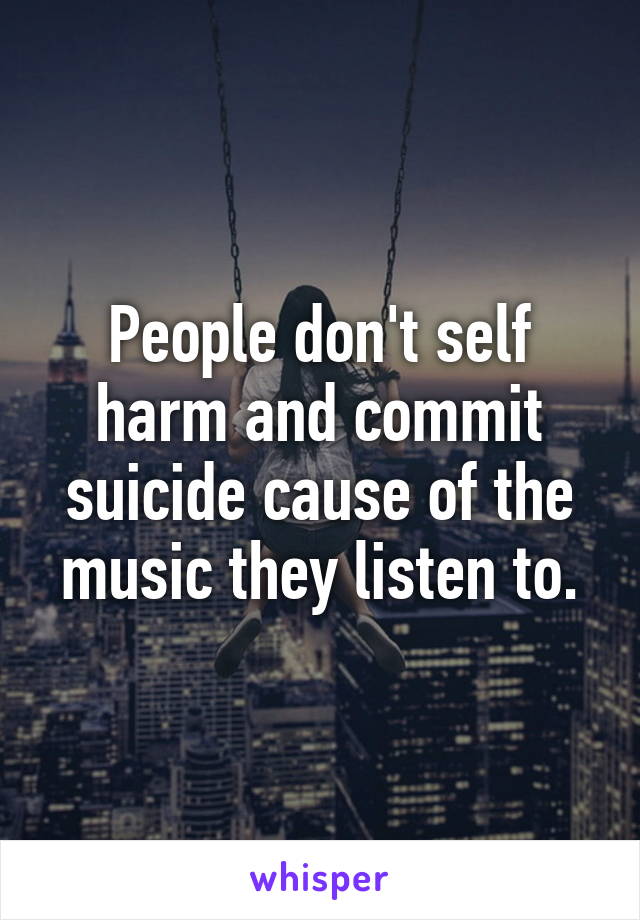 People don't self harm and commit suicide cause of the music they listen to.