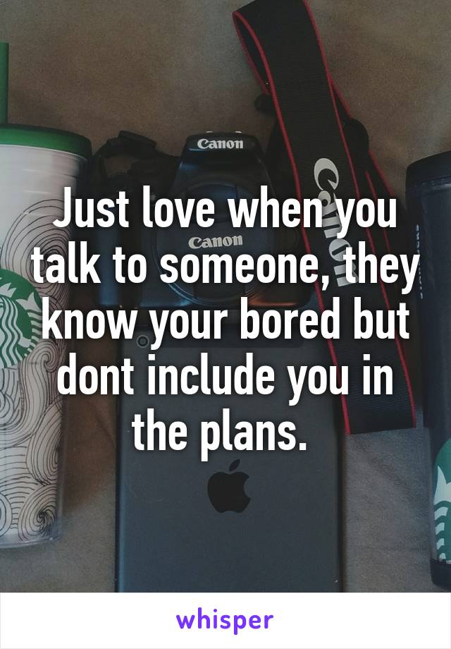 Just love when you talk to someone, they know your bored but dont include you in the plans. 