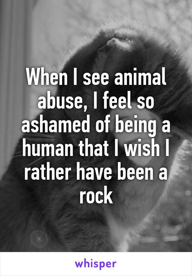 When I see animal abuse, I feel so ashamed of being a human that I wish I rather have been a rock