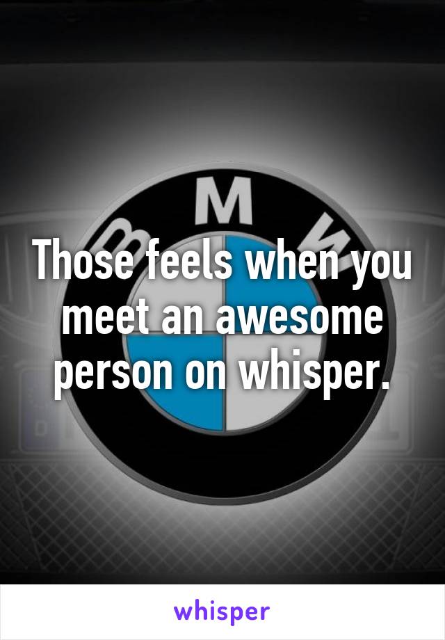 Those feels when you meet an awesome person on whisper.