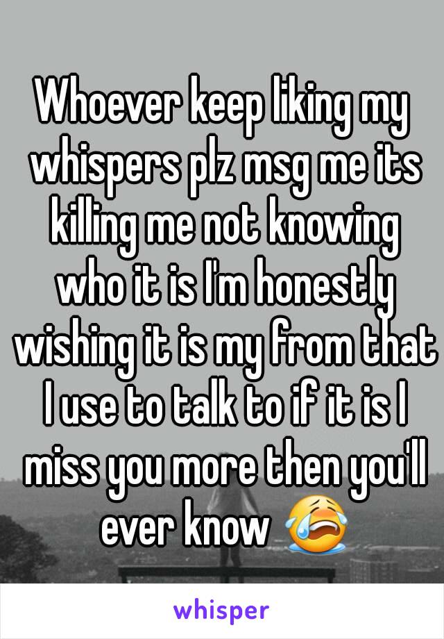 Whoever keep liking my whispers plz msg me its killing me not knowing who it is I'm honestly wishing it is my from that I use to talk to if it is I miss you more then you'll ever know 😭