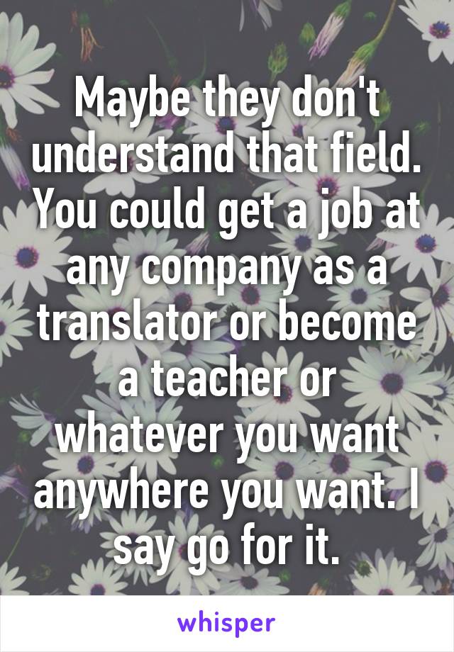 Maybe they don't understand that field. You could get a job at any company as a translator or become a teacher or whatever you want anywhere you want. I say go for it.