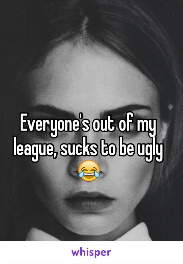 Everyone's out of my league, sucks to be ugly 😂