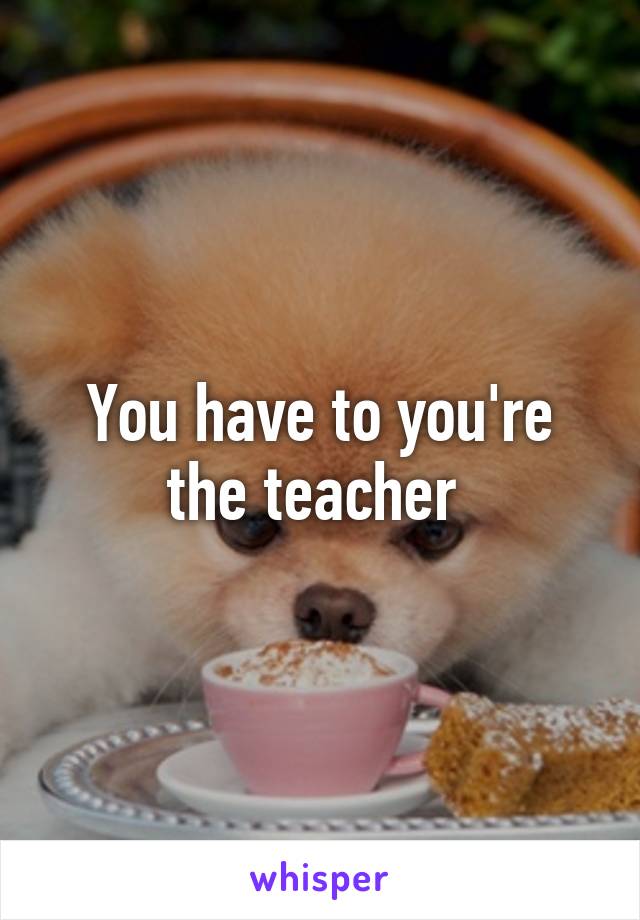 You have to you're the teacher 