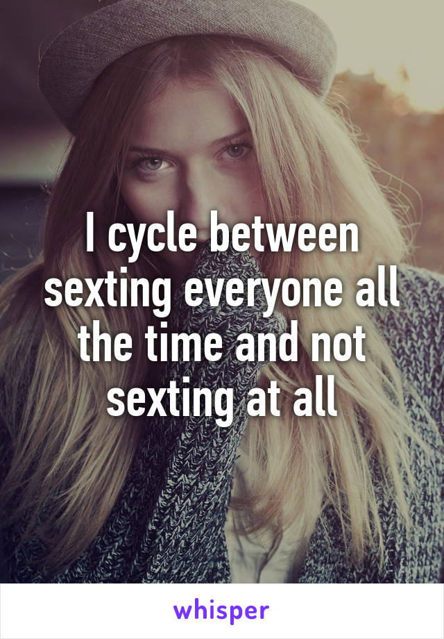 I cycle between sexting everyone all the time and not sexting at all