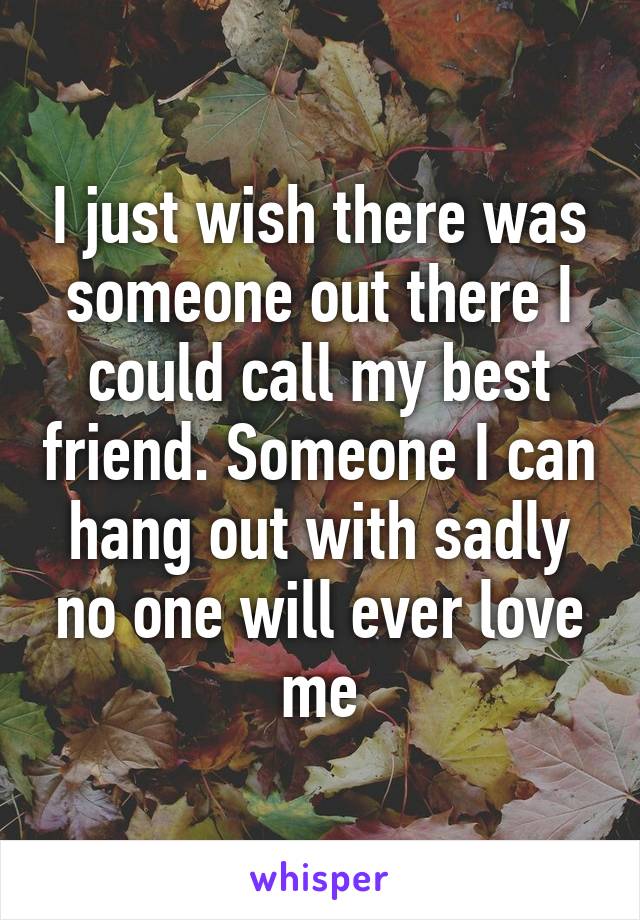 I just wish there was someone out there I could call my best friend. Someone I can hang out with sadly no one will ever love me