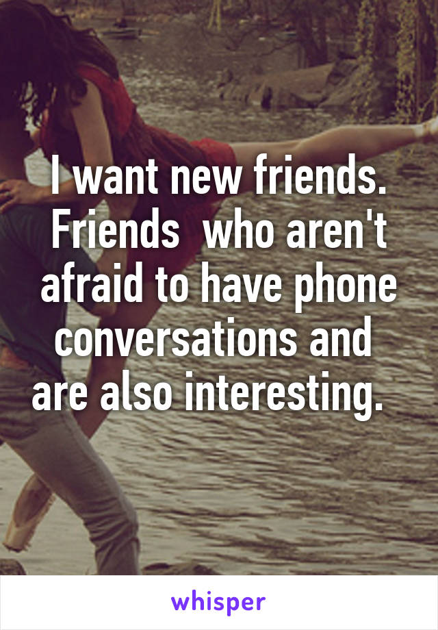 I want new friends. Friends  who aren't afraid to have phone conversations and  are also interesting.  
