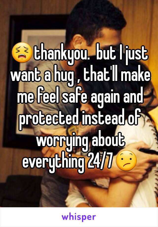 😣thankyou.  but I just want a hug , that'll make me feel safe again and protected instead of worrying about everything 24/7😕