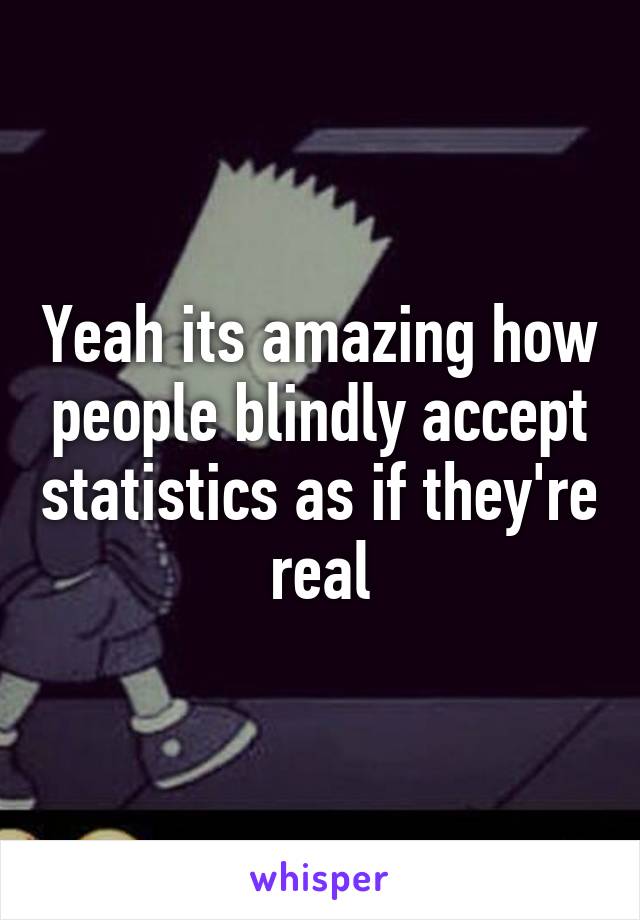 Yeah its amazing how people blindly accept statistics as if they're real