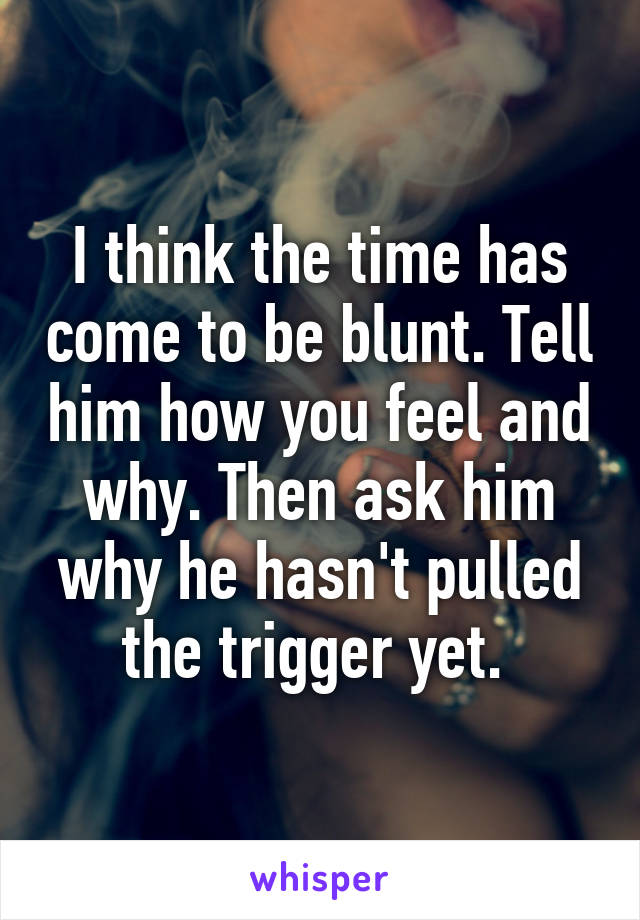 I think the time has come to be blunt. Tell him how you feel and why. Then ask him why he hasn't pulled the trigger yet. 