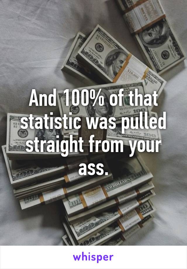 And 100% of that statistic was pulled straight from your ass.