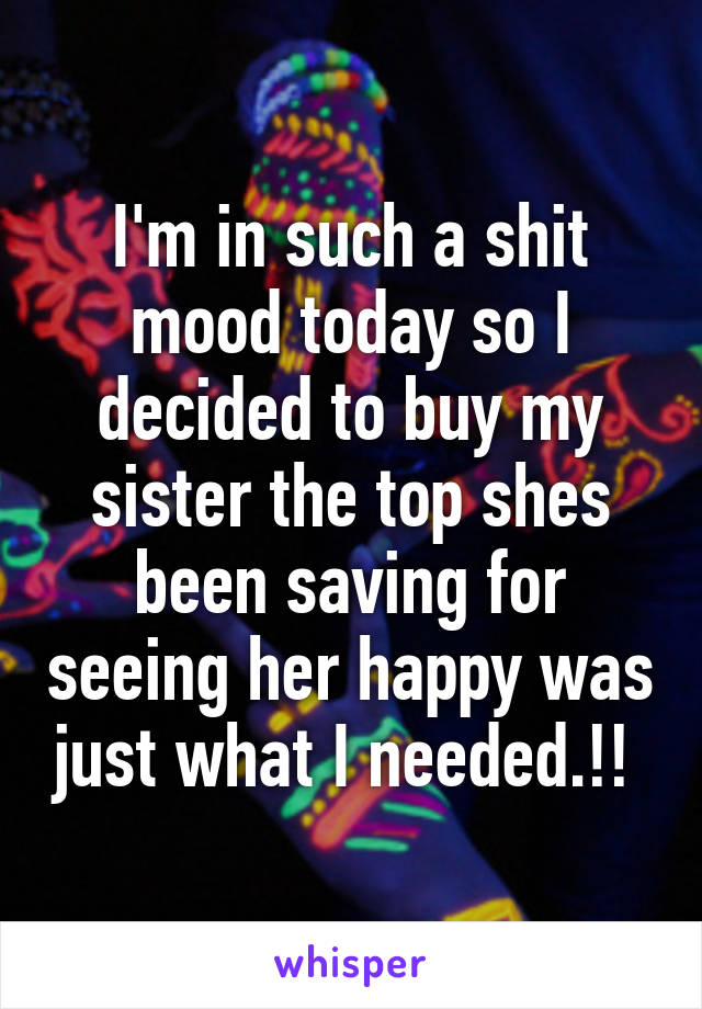 I'm in such a shit mood today so I decided to buy my sister the top shes been saving for seeing her happy was just what I needed.!! 