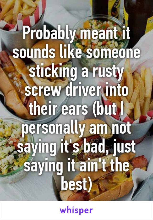 Probably meant it sounds like someone sticking a rusty screw driver into their ears (but I personally am not saying it's bad, just saying it ain't the best)