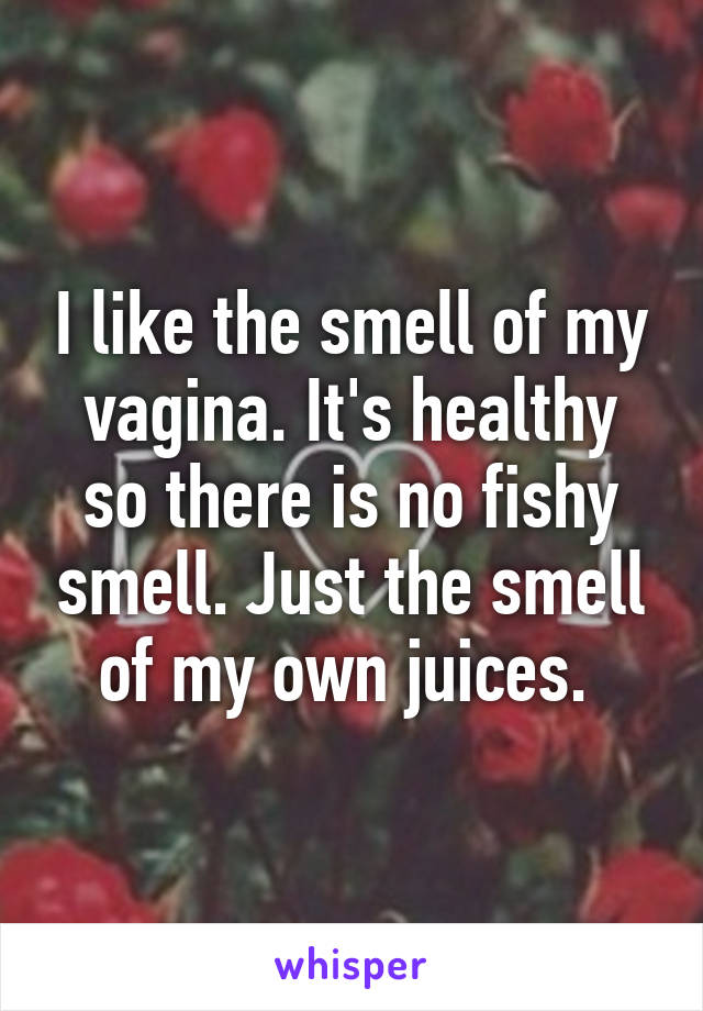 I like the smell of my vagina. It's healthy so there is no fishy smell. Just the smell of my own juices. 