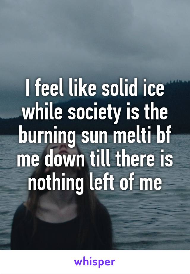 I feel like solid ice while society is the burning sun melti bf me down till there is nothing left of me