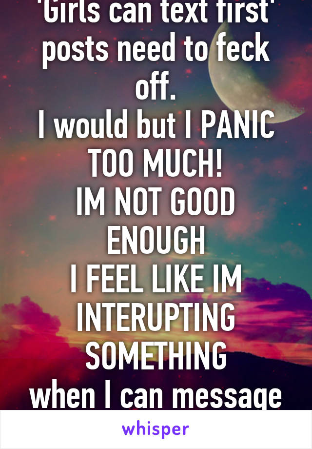 'Girls can text first' posts need to feck off.
I would but I PANIC TOO MUCH!
IM NOT GOOD ENOUGH
I FEEL LIKE IM INTERUPTING SOMETHING
when I can message you first, I will.