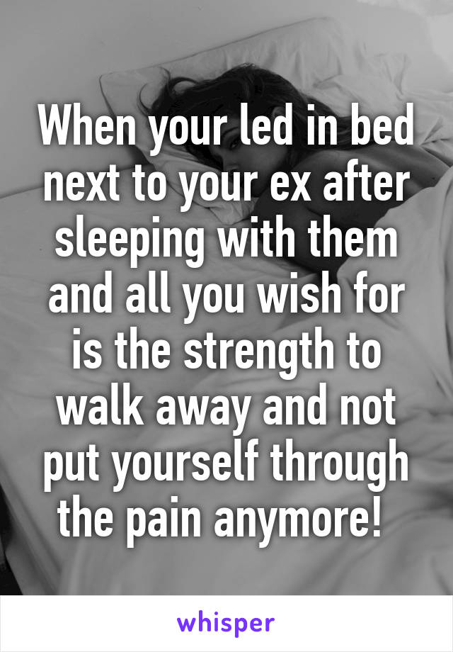 When your led in bed next to your ex after sleeping with them and all you wish for is the strength to walk away and not put yourself through the pain anymore! 