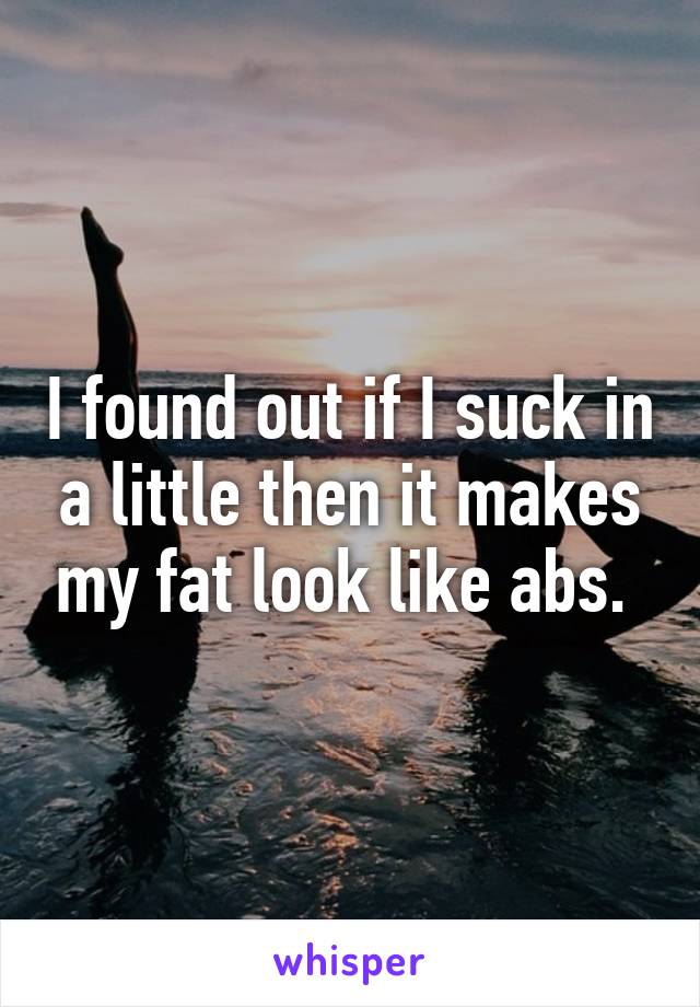 I found out if I suck in a little then it makes my fat look like abs. 