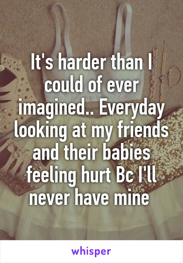 It's harder than I could of ever imagined.. Everyday looking at my friends and their babies feeling hurt Bc I'll never have mine 