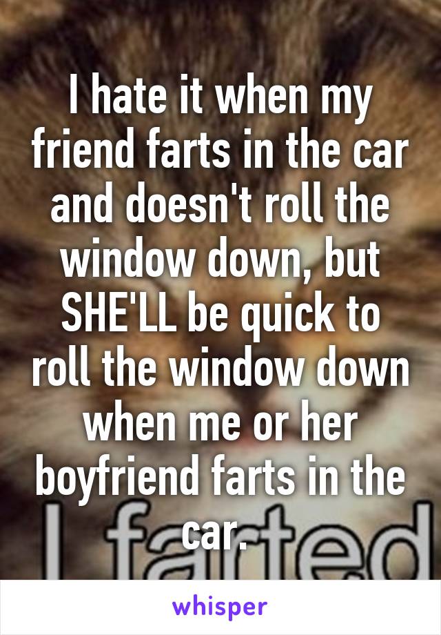 I hate it when my friend farts in the car and doesn't roll the window down, but SHE'LL be quick to roll the window down when me or her boyfriend farts in the car. 