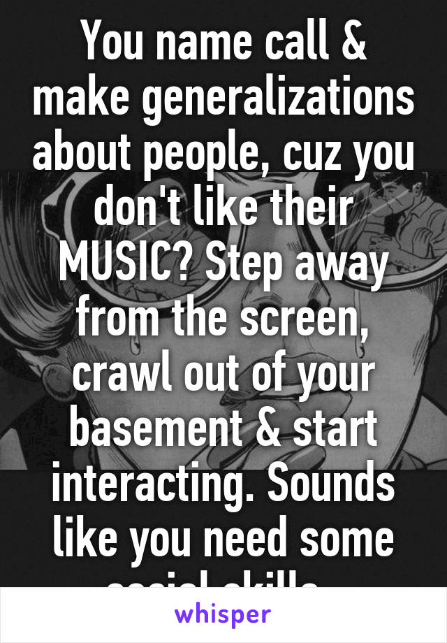 You name call & make generalizations about people, cuz you don't like their MUSIC? Step away from the screen, crawl out of your basement & start interacting. Sounds like you need some social skills. 