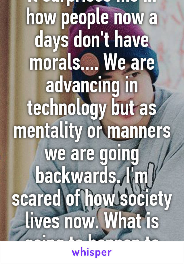 It surprises me in how people now a days don't have morals.... We are advancing in technology but as mentality or manners we are going backwards. I'm scared of how society lives now. What is going to happen to society!?