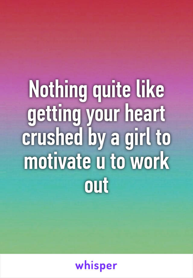 Nothing quite like getting your heart crushed by a girl to motivate u to work out