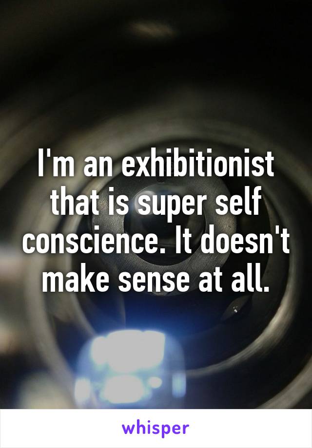 I'm an exhibitionist that is super self conscience. It doesn't make sense at all.