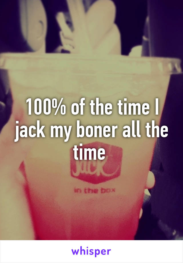 100% of the time I jack my boner all the time 