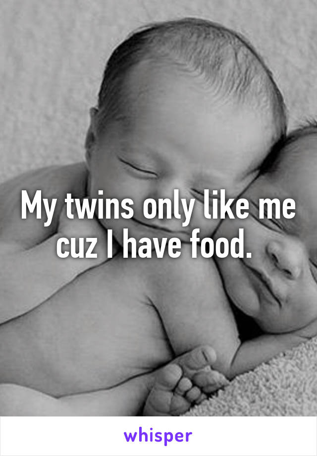 My twins only like me cuz I have food. 