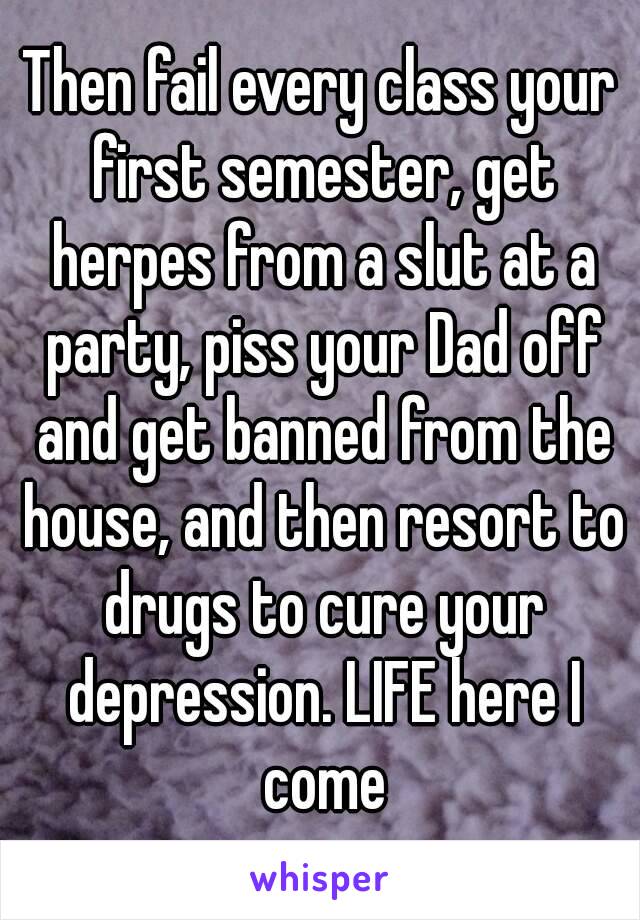 Then fail every class your first semester, get herpes from a slut at a party, piss your Dad off and get banned from the house, and then resort to drugs to cure your depression. LIFE here I come