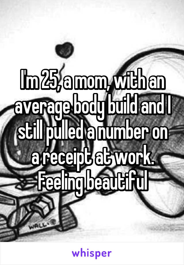 I'm 25, a mom, with an average body build and I still pulled a number on a receipt at work. Feeling beautiful